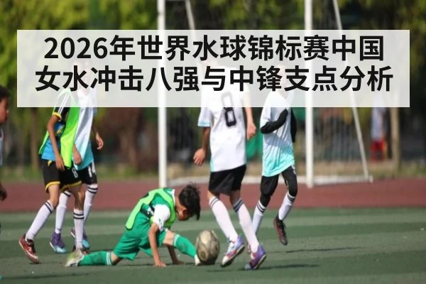 2026年世界水球锦标赛中国女水冲击八强与中锋支点分析